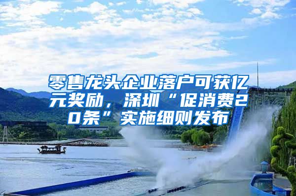 零售龙头企业落户可获亿元奖励，深圳“促消费20条”实施细则发布