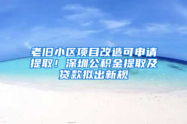 老旧小区项目改造可申请提取！深圳公积金提取及贷款拟出新规