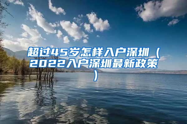 超过45岁怎样入户深圳（2022入户深圳最新政策）