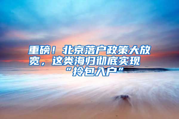 重磅！北京落户政策大放宽，这类海归彻底实现“拎包入户”