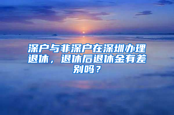 深户与非深户在深圳办理退休，退休后退休金有差别吗？