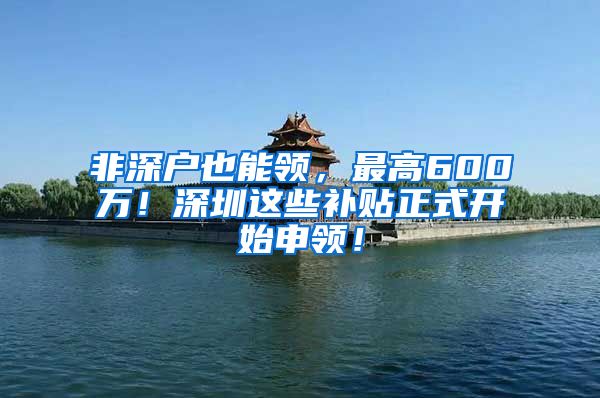 非深户也能领，最高600万！深圳这些补贴正式开始申领！