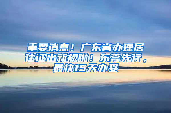 重要消息！广东省办理居住证出新规啦！东莞先行，最快15天办妥