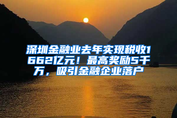 深圳金融业去年实现税收1662亿元！最高奖励5千万，吸引金融企业落户