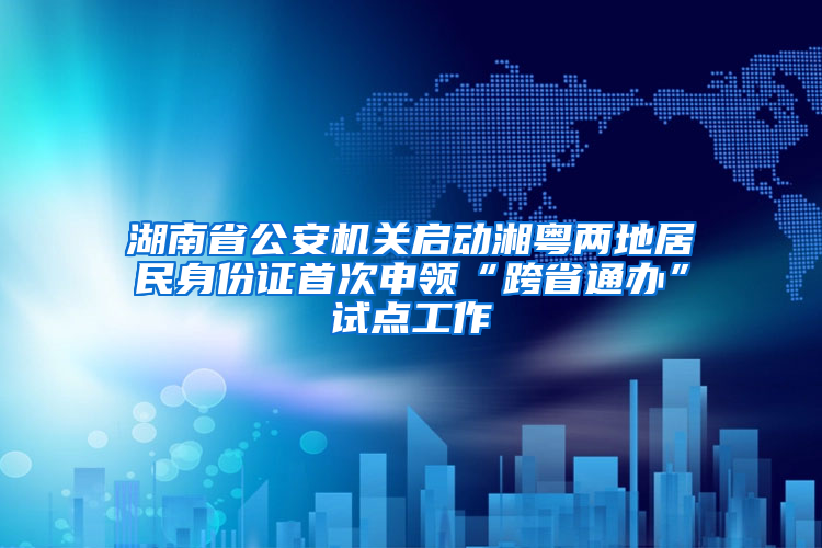 湖南省公安机关启动湘粤两地居民身份证首次申领“跨省通办”试点工作