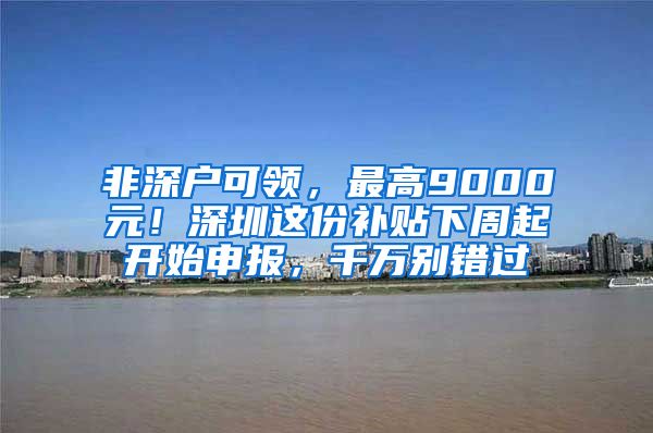 非深户可领，最高9000元！深圳这份补贴下周起开始申报，千万别错过