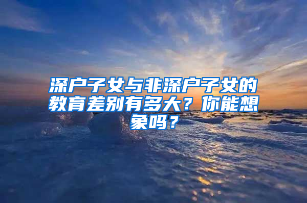 深户子女与非深户子女的教育差别有多大？你能想象吗？