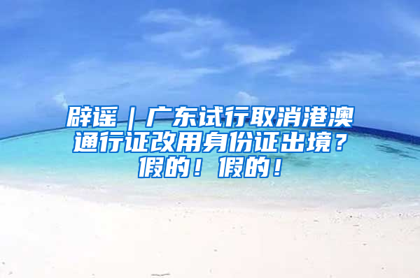 辟谣｜广东试行取消港澳通行证改用身份证出境？假的！假的！