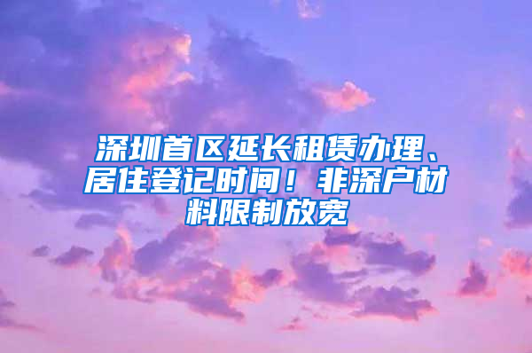 深圳首区延长租赁办理、居住登记时间！非深户材料限制放宽