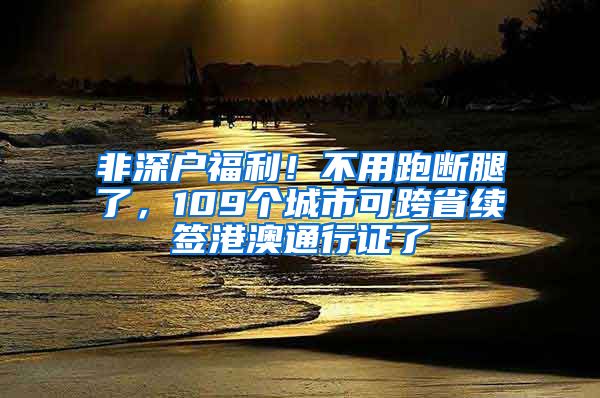 非深户福利！不用跑断腿了，109个城市可跨省续签港澳通行证了