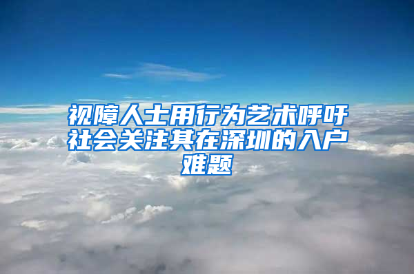 视障人士用行为艺术呼吁社会关注其在深圳的入户难题