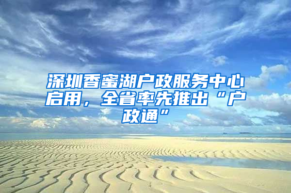 深圳香蜜湖户政服务中心启用，全省率先推出“户政通”