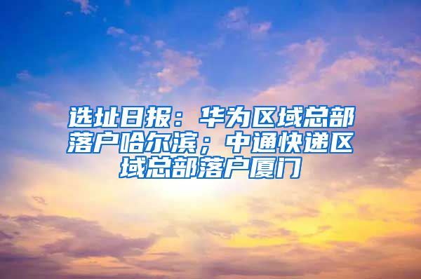 选址日报：华为区域总部落户哈尔滨；中通快递区域总部落户厦门