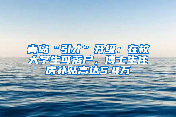 青岛“引才”升级：在校大学生可落户，博士生住房补贴高达5.4万