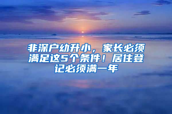 非深户幼升小，家长必须满足这5个条件！居住登记必须满一年