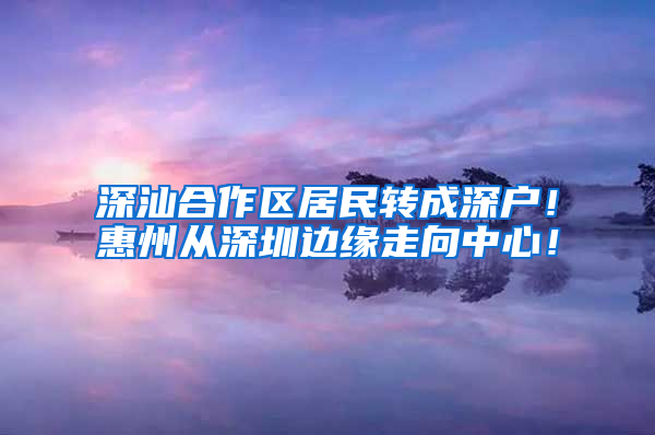 深汕合作区居民转成深户！惠州从深圳边缘走向中心！