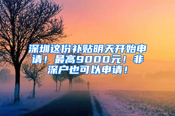 深圳这份补贴明天开始申请！最高9000元！非深户也可以申请！