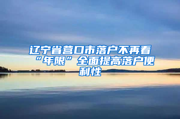 辽宁省营口市落户不再看“年限”全面提高落户便利性