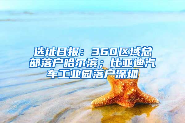 选址日报：360区域总部落户哈尔滨；比亚迪汽车工业园落户深圳