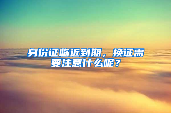 身份证临近到期，换证需要注意什么呢？