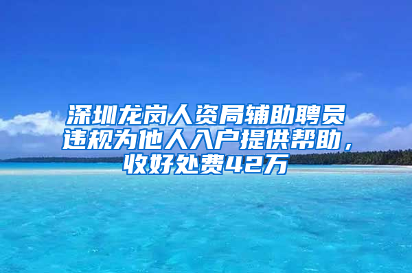 深圳龙岗人资局辅助聘员违规为他人入户提供帮助，收好处费42万