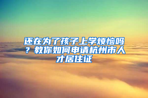 还在为了孩子上学烦恼吗？教你如何申请杭州市人才居住证