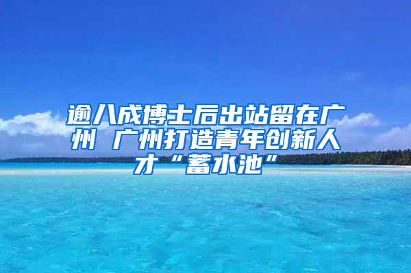 逾八成博士后出站留在广州 广州打造青年创新人才“蓄水池”