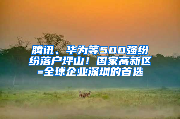 腾讯、华为等500强纷纷落户坪山！国家高新区=全球企业深圳的首选