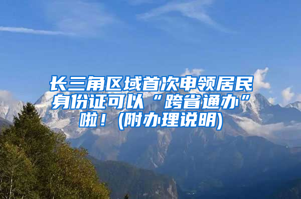 长三角区域首次申领居民身份证可以“跨省通办”啦！(附办理说明)