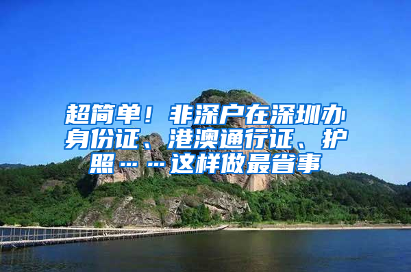 超简单！非深户在深圳办身份证、港澳通行证、护照……这样做最省事