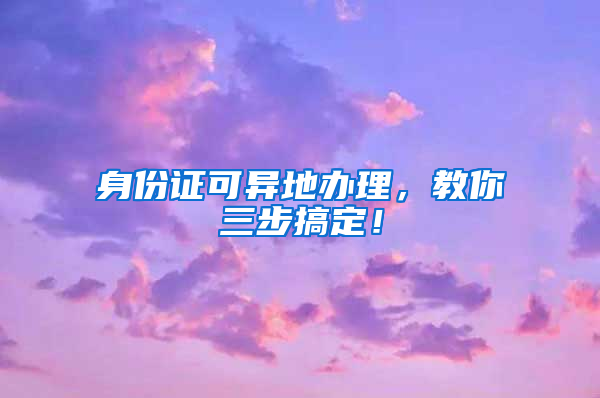 身份证可异地办理，教你三步搞定！