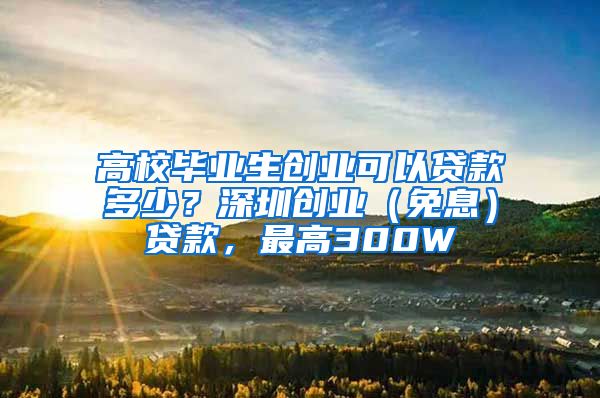 高校毕业生创业可以贷款多少？深圳创业（免息）贷款，最高300W