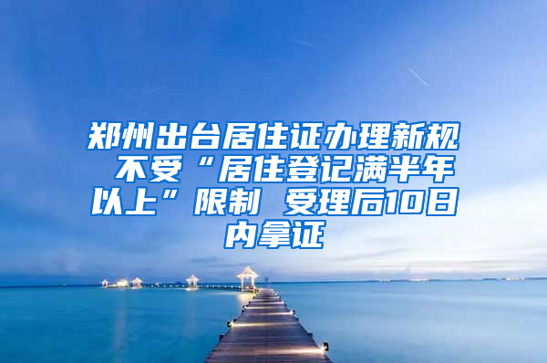 郑州出台居住证办理新规 不受“居住登记满半年以上”限制 受理后10日内拿证