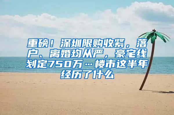 重磅！深圳限购收紧，落户、离婚均从严，豪宅线划定750万…楼市这半年经历了什么