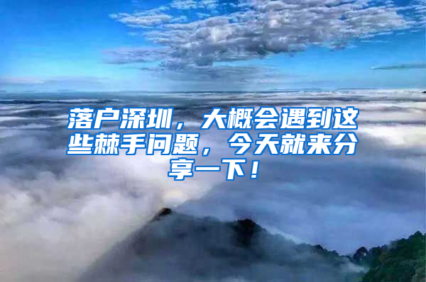 落户深圳，大概会遇到这些棘手问题，今天就来分享一下！