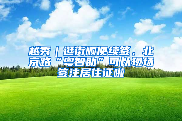 越秀｜逛街顺便续签，北京路“粤智助”可以现场签注居住证啦