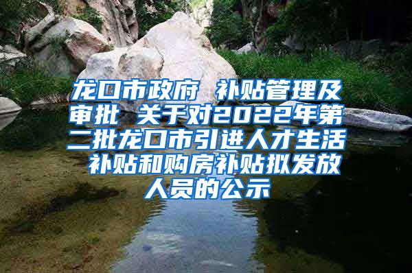 龙口市政府 补贴管理及审批 关于对2022年第二批龙口市引进人才生活 补贴和购房补贴拟发放人员的公示