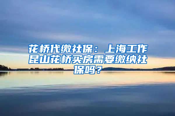 花桥代缴社保：上海工作昆山花桥买房需要缴纳社保吗？