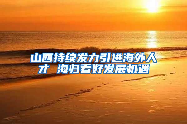 山西持续发力引进海外人才 海归看好发展机遇