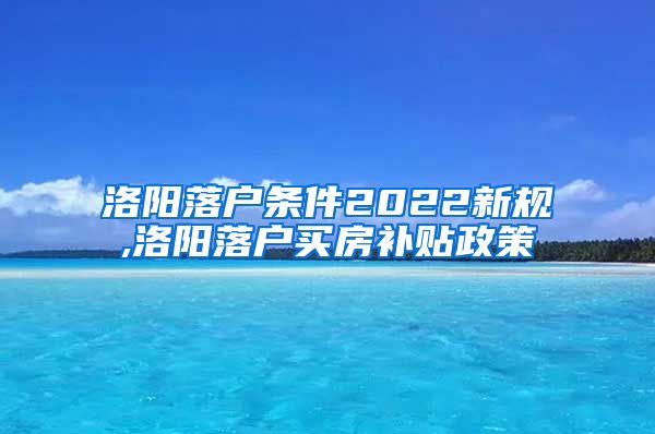 洛阳落户条件2022新规,洛阳落户买房补贴政策