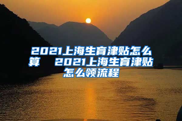 2021上海生育津贴怎么算  2021上海生育津贴怎么领流程