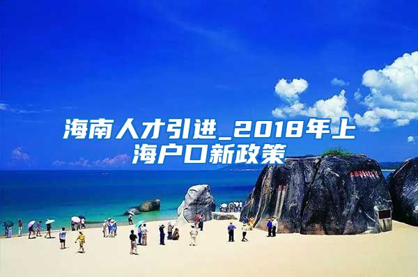 海南人才引进_2018年上海户口新政策