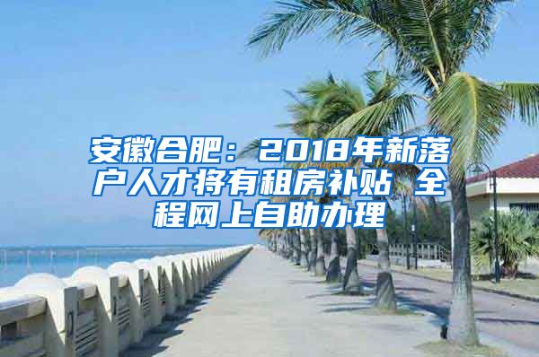 安徽合肥：2018年新落户人才将有租房补贴 全程网上自助办理