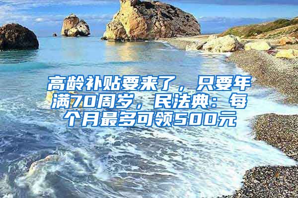 高龄补贴要来了，只要年满70周岁，民法典：每个月最多可领500元