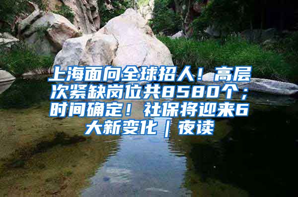 上海面向全球招人！高层次紧缺岗位共8580个；时间确定！社保将迎来6大新变化｜夜读