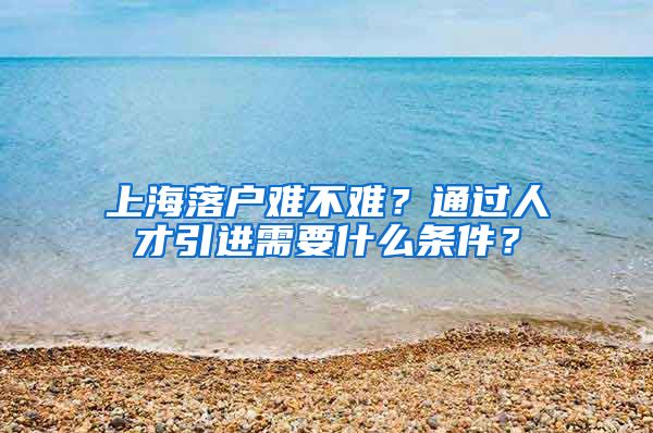 上海落户难不难？通过人才引进需要什么条件？