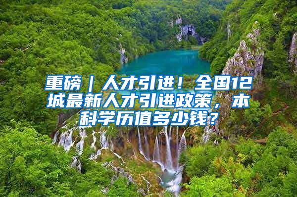 重磅｜人才引进！全国12城最新人才引进政策，本科学历值多少钱？