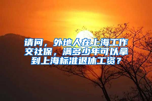 请问，外地人在上海工作交社保，满多少年可以拿到上海标准退休工资？