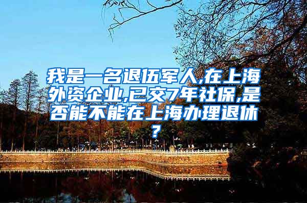 我是一名退伍军人,在上海外资企业,已交7年社保,是否能不能在上海办理退休？