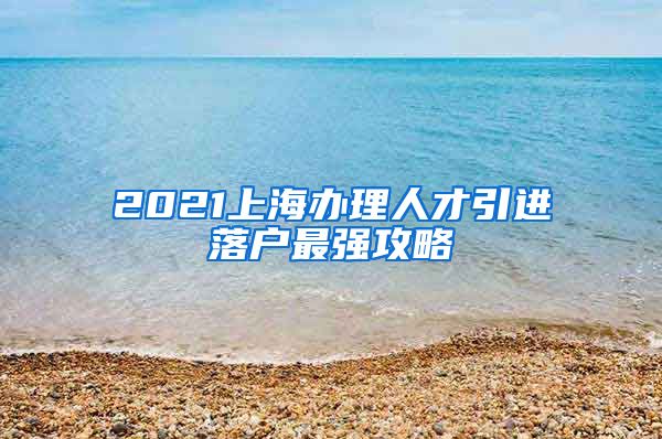 2021上海办理人才引进落户最强攻略